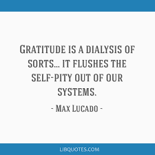One to keep & one to share. Gratitude Is A Dialysis Of Sorts It Flushes The Self Pity Out Of Our Systems