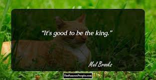 After each disgusting episode, king louis turns to the camera and says, it's good to be the king, indicating he's fully aware of what a sweet deal he's got. 19 Motivational Quotes By Mel Brooks Which Are Sure To Uplift Your Spirits
