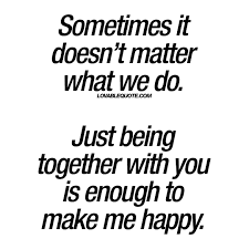 But people often don't find happiness because they seek big things in life rather than being satisfied with. Just Being Together With You Is Enough To Make Me Happy Lovable Quote Make Me Happy Quotes You And Me Quotes Be Yourself Quotes