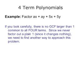 A polynomial of four terms, known as a quadrinomial, can be factored by grouping it into two binomials, which are polynomials of two terms. Unit 6 Factoring Polynomials Greatest Common Factor Factoring By Grouping Four Terms Ac Method 3 Terms Difference Of Two Squares 2 Terms Ppt Download