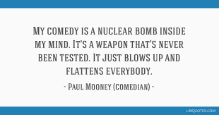 Great memorable quotes and script exchanges from the paul mooney: My Comedy Is A Nuclear Bomb Inside My Mind It S A Weapon That S Never Been Tested