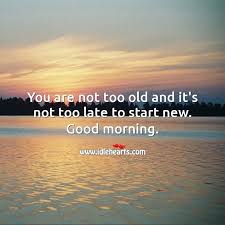 You Are Not Too Old And It S Not Too Late To Start New Good Morning Idlehearts