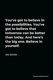 Jim Rohn Quote You Ve Got To Believe In The Possibilities You Ve Got To Believe That Tomorrow Can Be Better Than Today And Here S The Big One Believe In Yourself