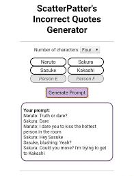 Raccolta di qualche citazione a caso trovata su incorrect quotes generator (le citazioni saranno in inglese, ma le tradurrò sotto anche in italiano). Scatterpatter S Incorrect Quotes Generator Number Of Characters Four V Naruto Sakura Sasuke Person E Person F Generate Prompt Your Prompt Naruto Truth Or Dare Sakura Dare Naruto I Dare You To Kiss