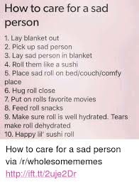 8 hide little notes for the person to find. How To Care For A Sad Person 1 Lay Blanket Out 2 Pick Up Sad Person 3 Lay Sad Person In Blanket 4 Roll Them Like A Sushi 5 Place Sad Roll