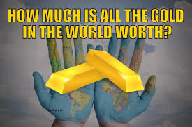 Fed to print $9.5 trillion and buy all the gold in the world to test the value of the printed money, i suggest that the fed prints $9.5 trillion and buys all the gold in the world, including jewellery, of 170,000 tonnes at the current price of $55.6 million per tonne. How Much Is All The Gold In The World Worth Gold Survival Guide