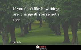 Current quotes, historic quotes, movie quotes, song lyric quotes, game quotes, book quotes, tv quotes or just your own personal gem of wisdom. If You Don T Like How Things Are Change It You Re Not A Tree Jim Rohn Quotes Sayings Quotes Nigeria