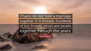 He bore no grudge against those he had wronged. Simone Signoret Quote Chains Do Not Hold A Marriage Together It Is Threads Hundreds Of Tiny Threads Which Sew People Together Through The Y