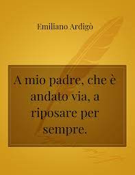 E così te ne vai padre mio sereno il tuo volto un viaggio il tuo senza ritorno l'incontro con lei, l'ultima donna nel ricordo di te, ritornerò bambino «il merito di questa poesia è quello di come la morte venga descritta con grande serenità, per un avvenimento inevitabile che prima o poi, turba e colpisce tutti. A Mio Padre Che E Andato Via A Riposare Per Sempre La Poesia Di Emiliano Ardigo Storiebrevi Ilmiolibro