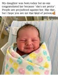My daughter was born today but no one congratulated her because "she's not  pretty". People are prejudiced against her, like that.. but I hope you are  not that kind of person. SK