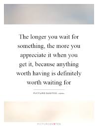 The Longer You Wait For Something The More You Appreciate It Picture Quotes