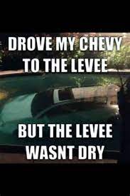 It was dry because there was no water where there should have been. Drove My Chevy To The Levee But The Levee Wasn T Dry Funny Friday Memes Friday Humor Funny Memes