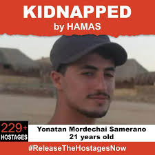 On October 7th, Yonatan Mordechai Samerano was stolen from his family when  Hamas terrorists invaded Israel. Yonatan is one of over 239+ hostages being  held captive in Gaza in unknown conditions for