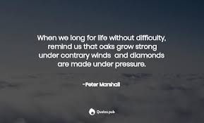 When we long for life without difficulties, remind us that oaks grow strong in contrary winds and diamonds are made under pressure. 32 Peter Marshall Quotes On Femininity Womanhood And Ethics Quotes Pub
