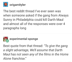 If you value your time use the first option, which is easier and quicker. The Best Reddit Thread I Ve Ever Seen Was When Someone Asked If The Gang From Always Sunny In Philadelphia Could Kill Darth Maul And Almost All Of The Responses Were Over 4