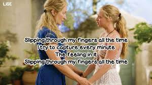 Slipping through my fingers all the time i try to capture every minute the feeling in it slipping through my fingers all the time do i really see what's in her mind each time i think i'm close to knowing she keeps on growing slipping through my fingers all the time sleep in our eyes, her and me at the breakfast table barely awake, i let precious time go by Meryl Streep Slipping Through My Fingers From Mamma Mia Lyrics Video Youtube