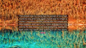 Someday, as an exercise, you might ask a writer to give himself the questions he wants to answer. John Fante Quote The Cricket Was No More But The Power Of Love Had Found Its Way And I Was Again Myself And No Longer A Cricket I Was