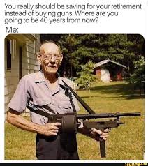 You Really Should Be Saving For Your Retirement Instead Of Buying Guns Where Are You Going To Be 40 Years From Now Ifunny Military Memes Memes Guns