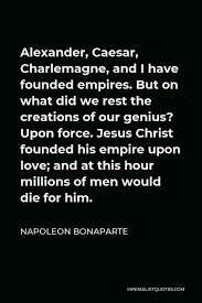 Napoleon's quote that jesus was not a man is presumably meant as jesus christ was not a mere man. again, he wasn't a theologian. Napoleon Bonaparte Quote Alexander Caesar Charlemagne And I Have Founded Empires But On What Did We Rest The Creations Of Our Genius Upon Force Jesus Christ Founded His Empire Upon Love And
