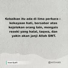 Ya allah, berilah aku kecukupan dengan rezeki yang halal, sehingga aku tidak memerlukan yang haram, dan berilah aku kekayaan dengan karuniamu, sehingga aku usaha tanpa doa adalah suatu kesombongan. Imam Syafi I Kebaikan Itu Ada Di Lima Perkara Kekayaan Hati Bersabar Atas Kejelekan Orang Lain Mengais Rezeki Yang Halal Taqwa Dan Yakin Akan Janji Allah Swt