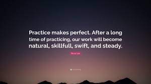 It is because practice does not know what is right and wrong, appropriate and in besides what is practiced physically makes our body ' and actions perfect' in many ways, body itself also has what is called, muscle memory. Bruce Lee Quote Practice Makes Perfect After A Long Time Of Practicing Our Work Will Become