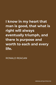 Ronald Reagan Quote I Know In My Heart That Man Is Good That What Is Right Will Always Eventually Triumph And There Is Purpose And Worth To Each And Every Life