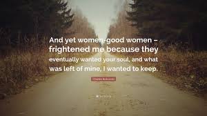 Maybe you would like to learn more about one of these? Charles Bukowski Quote And Yet Women Good Women Frightened Me Because They Eventually Wanted Your Soul And What Was Left Of Mine I Wanted T