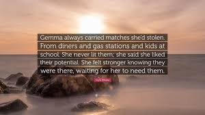 Kayla Whaley Quote: “Gemma always carried matches she'd stolen. From diners  and gas stations and kids at school. She never lit them; she...”
