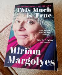 I've just finished reader Miriam Margolyes' autobiography "This Much Is  True". It is crass and brash, rude and crude, funny and sad, and as  delightful and surprising as Miriam herself. I absolutely