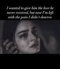 I wanted to give him the love he never received, but now I'm left with the  pain I didn 't deserve.