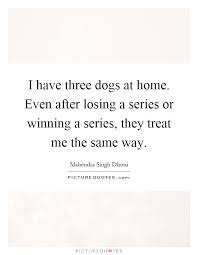 I Have Three Dogs At Home Even After Losing A Series Or Winning Picture Quotes