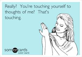 Far greater than the sin incurred, though, is the guilt you could potentially lay upon yourself. Really You Re Touching Yourself To Thoughts Of Me That S Touching Flirting Ecard
