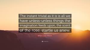 To refine, to clarify, to intensify that eternal moment in which we alone live there is but a single force the imagination. William Carlos Williams Quote The Instant Trivial As It Is Is All We Have Unless Unless Things The Imagination Feeds Upon The Scent Of The Rose Star
