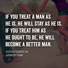 Treat a man as he can and should be andhe will become as he can and should be. If You Treat A Man As He Is He Will Stay As He Is If You Treat Him As He Ought To Be He Will Become A Bette Words Of Wisdom