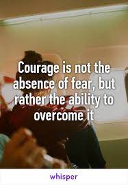 Courage Is Not The Absence Of Fear But Rather The Ability To Overcome It
