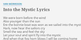 As we sailed into the mystic hark, now hear the sailors cry smell the sea and feel the sky let your soul and spirit fly into the mystic and when that fog horn blows i will be coming home and when that fog horn blows i wanna hear it, i don't have to fear it and i wanna rock your gypsy soul just like way back in the days of old Into The Mystic Lyrics By Van Morrison We Were Born Before