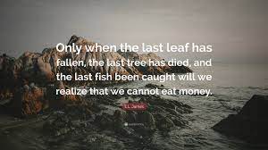 Only when the last tree has died, and the last river has been poisoned, and the last fish has been caught, will we realize that we cannot eat money. E L James Quote Only When The Last Leaf Has Fallen The Last Tree Has Died And The Last Fish Been Caught Will We Realize That We Cannot