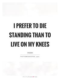 I Prefer To Die Standing Than To Live On My Knees Picture Quotes