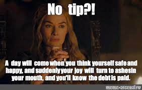 We add new funny memes everyday! Meme No Tip A Day Will Come When You Think Yourself Safe And Happy And Suddenly Your Joy Will Turn To Ashes In Your Mouth And You Ll Know The Debt Is Paid