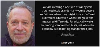 Standardized testing is at cross purposes with many of the most important purposes of public education. Robert Reich Quote We Are Creating A One Size Fits All System That