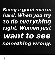 Being A Good Man Is Hard When You Try To Do Everything Right Women Just Want To See Something Wrong Meme On Me Me