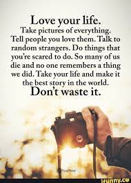 Love Your Life Take Pictures Of Everything Tell People You Love Them Talk To Random Strangers Do Things That You Re Scared To Do So Many Of Us Die And No O