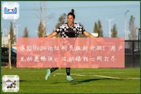 体验Hupu论坛网页版新升级：用户互动更畅快，活动福利一网打尽| hupu