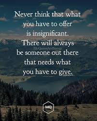 Never Think That What You Have To Offer Is Insignificant There Will Always Be Someone Out There Who Needs What Unknown Quotes Insignificant Quote Cheer Quotes