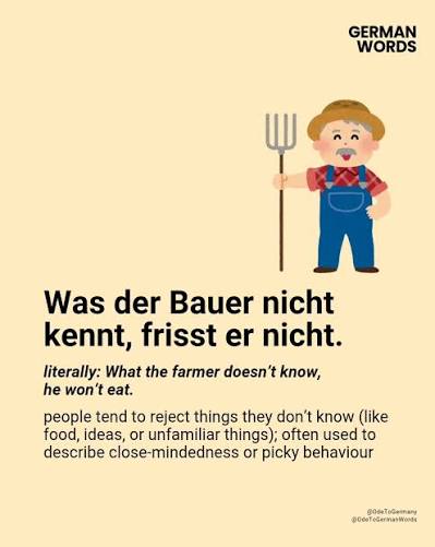 More Details ⬇️ 🇩🇪 Was der Bauer nicht kennt, frisst er nicht. 🔸 Proverb  (Colloquial) 🔸 Literally: What the farmer doesn't know, he won't eat. 🔸  Pronunciation: [vas der BOW-er nikht kent,