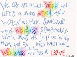 We are all a little weird and life's a little weird, and when we find someone whose weirdness is compatible with ours, we join up with them and fall in mutual weirdness and call it love. Dr Seuss Quotes Weird Love I9