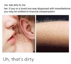 Me Talk Dirty To Me Her If You Or A Loved One Was Diagnosed With Mesothelioma You May Be Entitled To Financial Compensation Uh That S Dirty Dirty Meme On Awwmemes Com