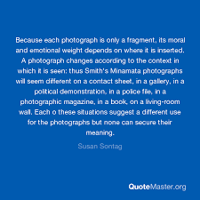 It is to him, like the photograph hung on a wall of one we love, cherished as a picture and no more. Because Each Photograph Is Only A Fragment Its Moral And Emotional Weight Depends On Where It Is Inserted A Photograph Changes According To The Context In Which It Is Seen Thus Smith S