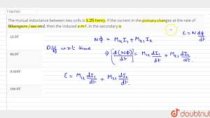 Inductance is the tendency of an electrical conductor to oppose a change in the electric current flowing through it. The Mutual Inductance Between Two Coils Is 1 25 Henry If The Current In The Primary Changes Youtube