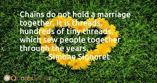 Simone signoret quotes & sayings. Chains Do Not Hold A Marriage Together It Is Threads Hundreds Of Tiny Threads Which Sew People Together Through The Years Simone Signoret Quotesnest Com